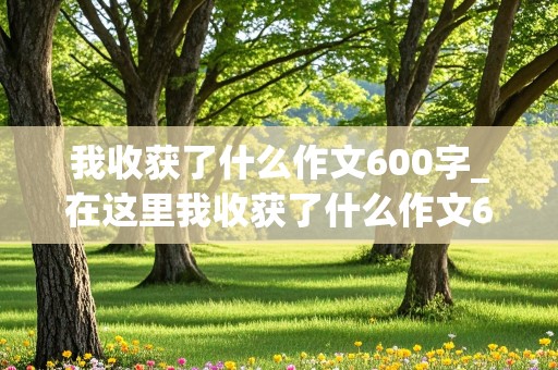 我收获了什么作文600字_在这里我收获了什么作文600字