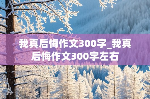 我真后悔作文300字_我真后悔作文300字左右