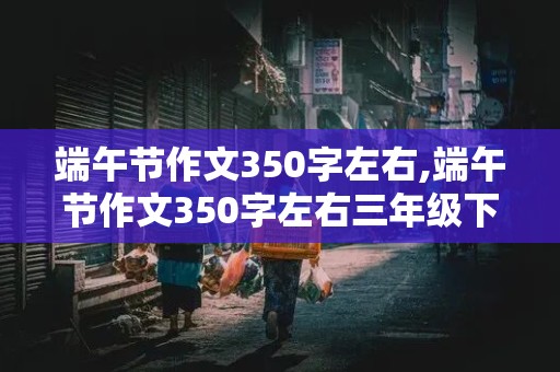 端午节作文350字左右,端午节作文350字左右三年级下册怎么点名主题