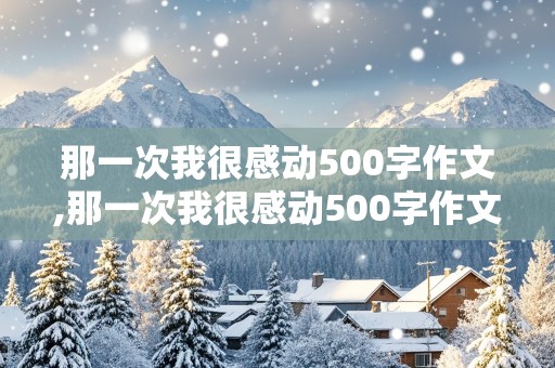 那一次我很感动500字作文,那一次我很感动500字作文初中