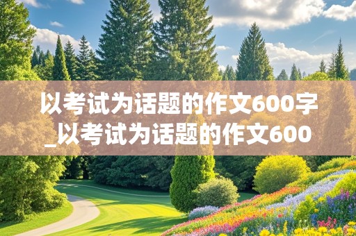 以考试为话题的作文600字_以考试为话题的作文600字初中