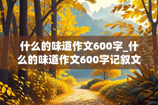 什么的味道作文600字_什么的味道作文600字记叙文不能出现真实校名地名人名