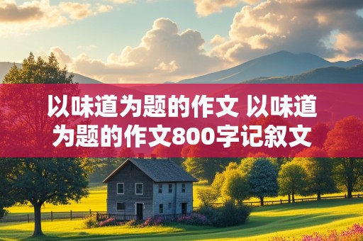 以味道为题的作文 以味道为题的作文800字记叙文