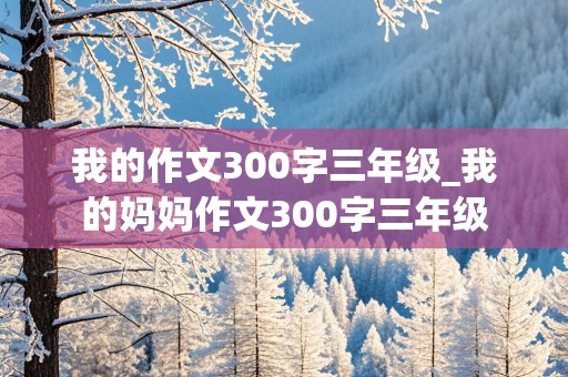 我的作文300字三年级_我的妈妈作文300字三年级