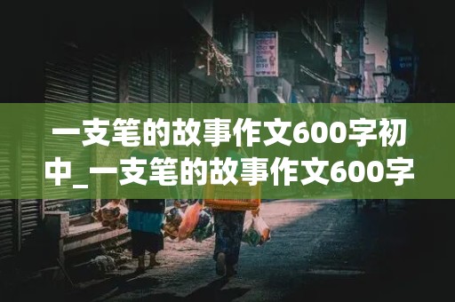 一支笔的故事作文600字初中_一支笔的故事作文600字初中生