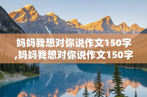 妈妈我想对你说作文150字,妈妈我想对你说作文150字左右