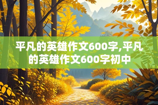 平凡的英雄作文600字,平凡的英雄作文600字初中