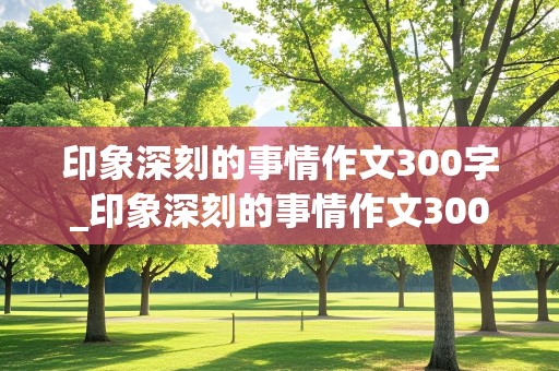 印象深刻的事情作文300字_印象深刻的事情作文300字左右