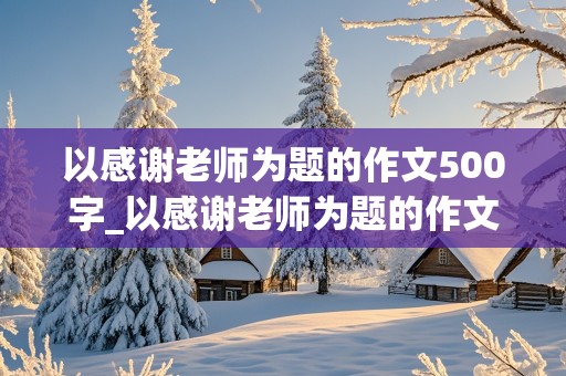 以感谢老师为题的作文500字_以感谢老师为题的作文500字 六年级