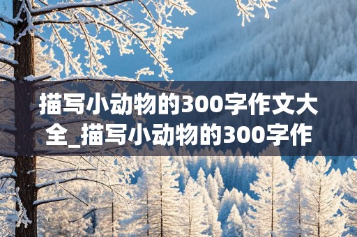 描写小动物的300字作文大全_描写小动物的300字作文大全三年级