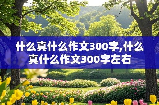 什么真什么作文300字,什么真什么作文300字左右