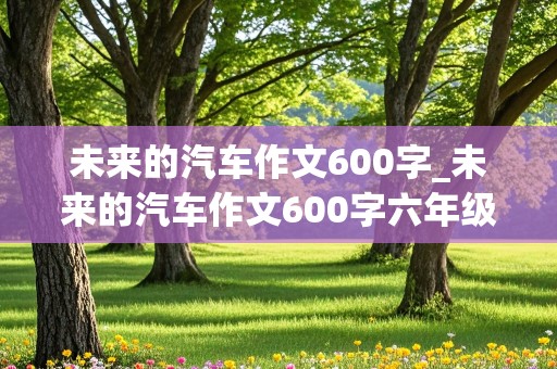 未来的汽车作文600字_未来的汽车作文600字六年级