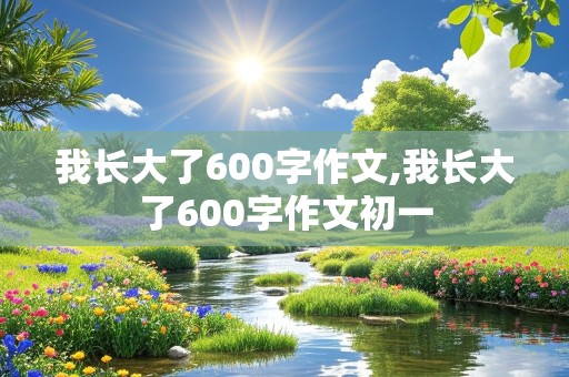 我长大了600字作文,我长大了600字作文初一