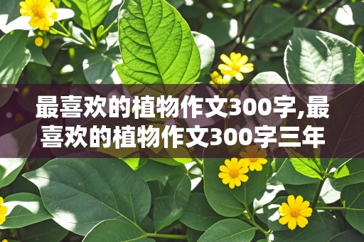 最喜欢的植物作文300字,最喜欢的植物作文300字三年级