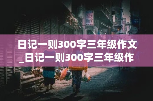 日记一则300字三年级作文_日记一则300字三年级作文做家务