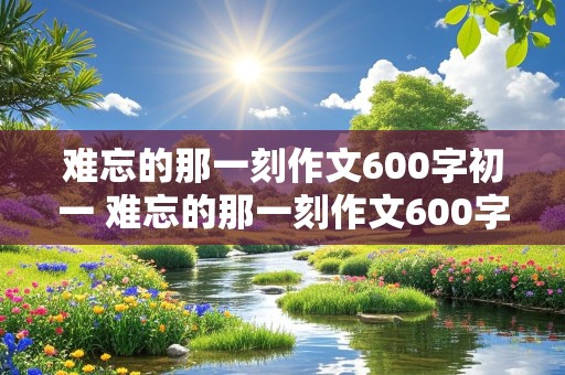 难忘的那一刻作文600字初一 难忘的那一刻作文600字初一优秀作文