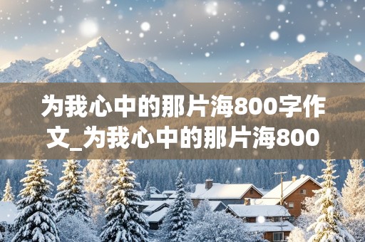 为我心中的那片海800字作文_为我心中的那片海800字作文记叙文