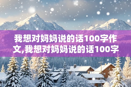 我想对妈妈说的话100字作文,我想对妈妈说的话100字作文怎么写