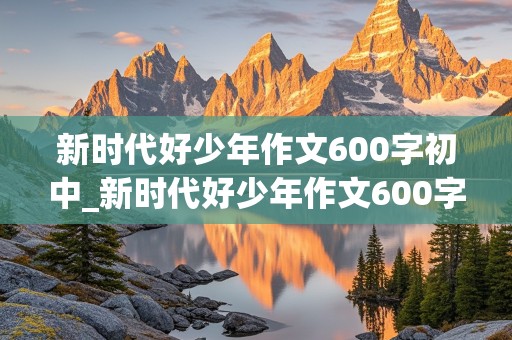 新时代好少年作文600字初中_新时代好少年作文600字初中2020