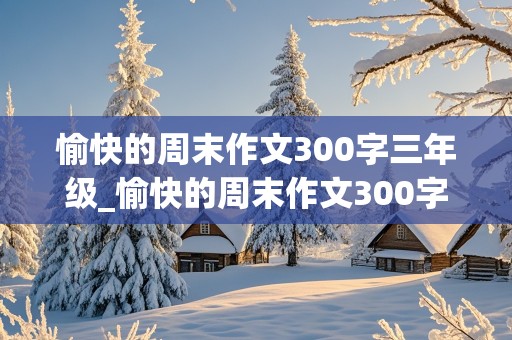 愉快的周末作文300字三年级_愉快的周末作文300字三年级下册优秀范文