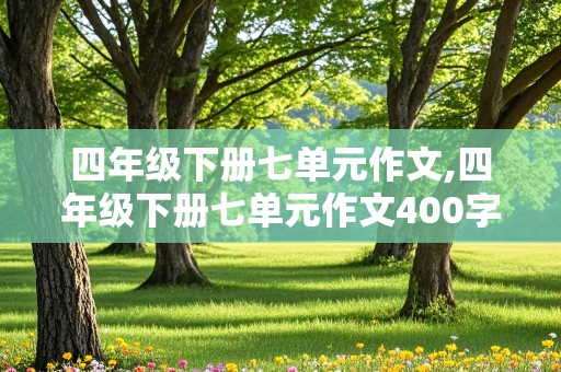 四年级下册七单元作文,四年级下册七单元作文400字