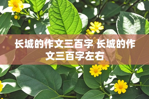 长城的作文三百字 长城的作文三百字左右