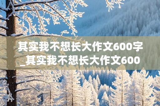 其实我不想长大作文600字_其实我不想长大作文600字作文