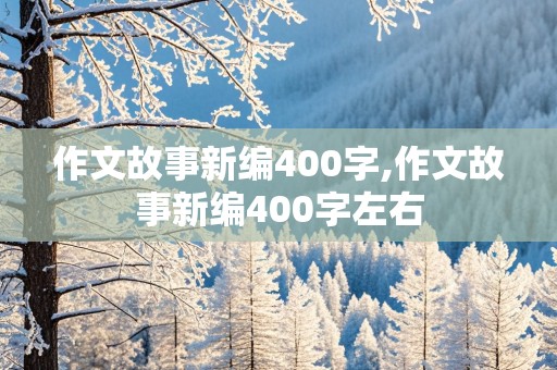 作文故事新编400字,作文故事新编400字左右