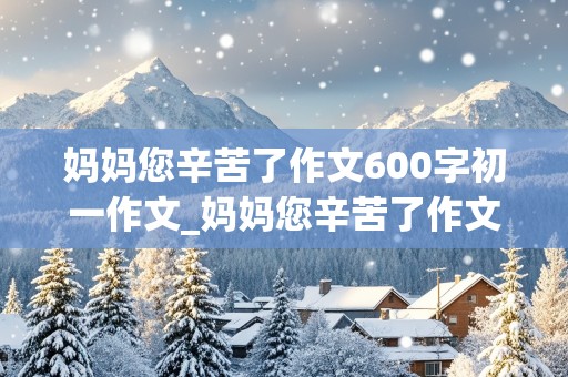 妈妈您辛苦了作文600字初一作文_妈妈您辛苦了作文600字初一作文怎么写