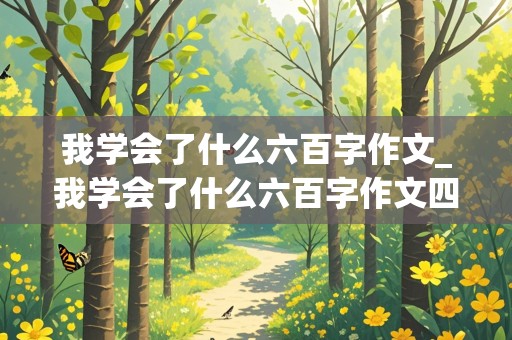 我学会了什么六百字作文_我学会了什么六百字作文四年级