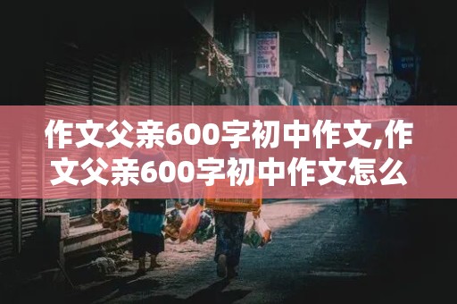 作文父亲600字初中作文,作文父亲600字初中作文怎么写