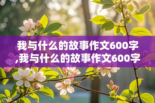 我与什么的故事作文600字,我与什么的故事作文600字动物