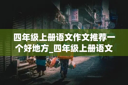 四年级上册语文作文推荐一个好地方_四年级上册语文作文推荐一个好地方300字