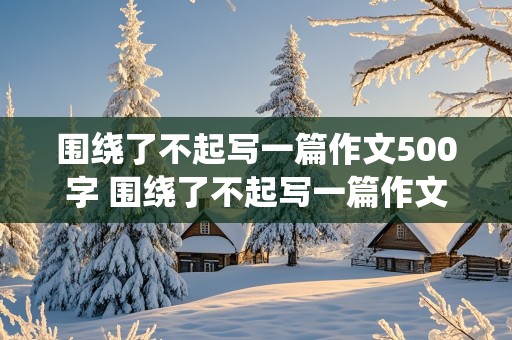 围绕了不起写一篇作文500字 围绕了不起写一篇作文500字六年级