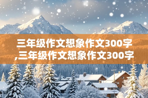 三年级作文想象作文300字,三年级作文想象作文300字动物