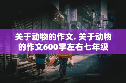 关于动物的作文. 关于动物的作文600字左右七年级