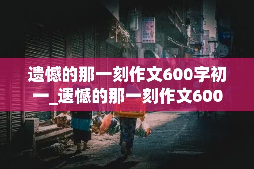 遗憾的那一刻作文600字初一_遗憾的那一刻作文600字初一细节描写