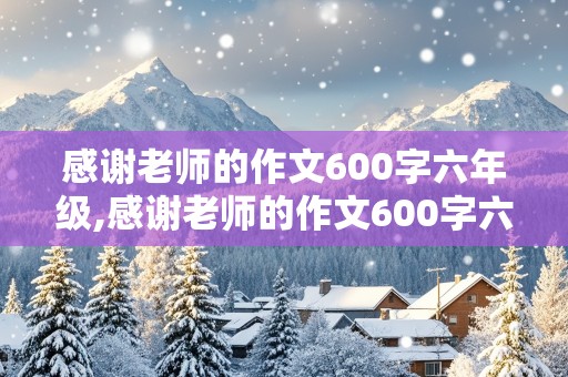 感谢老师的作文600字六年级,感谢老师的作文600字六年级下册