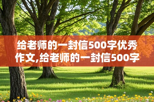 给老师的一封信500字优秀作文,给老师的一封信500字优秀作文六年级