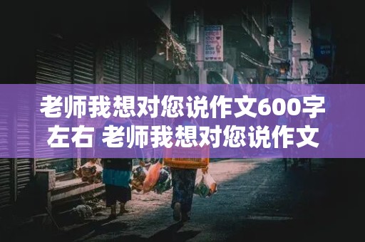 老师我想对您说作文600字左右 老师我想对您说作文600字左右五年级