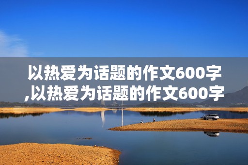 以热爱为话题的作文600字,以热爱为话题的作文600字记叙文