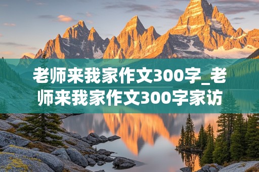 老师来我家作文300字_老师来我家作文300字家访