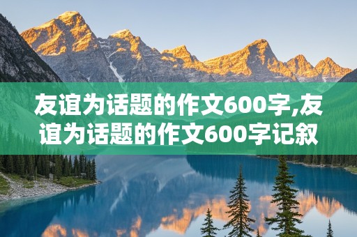 友谊为话题的作文600字,友谊为话题的作文600字记叙文