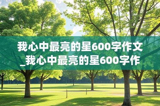 我心中最亮的星600字作文_我心中最亮的星600字作文袁隆平