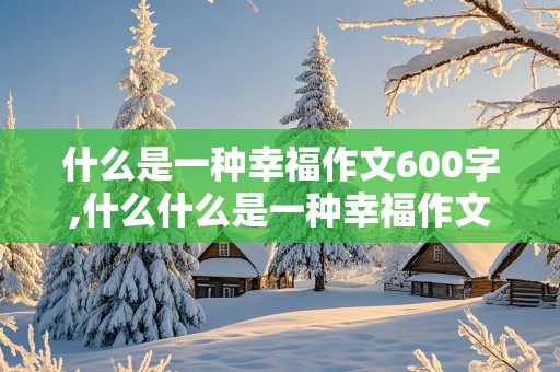 什么是一种幸福作文600字,什么什么是一种幸福作文600字