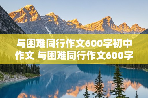 与困难同行作文600字初中作文 与困难同行作文600字初中作文怎么写