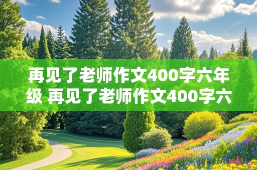 再见了老师作文400字六年级 再见了老师作文400字六年级声声