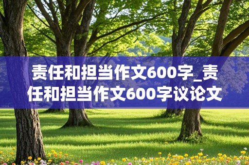 责任和担当作文600字_责任和担当作文600字议论文