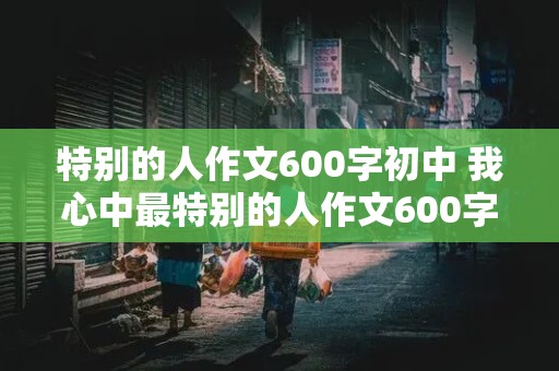 特别的人作文600字初中 我心中最特别的人作文600字初中