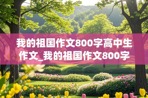 我的祖国作文800字高中生作文_我的祖国作文800字高中生作文免费